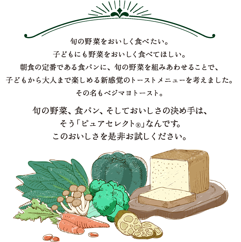 旬の野菜をおいしく食べたい。子どもにも野菜をおいしく食べてほしい。朝食の定番である食パンに、旬の野菜を組みあわせることで、子どもから大人まで楽しめる新感覚のトーストメニューを考えました。その名もベジマヨトースト。旬の野菜、食パン、そしておいしさの決め手は、そう「ピュアセレクト（R）」なんです。このおいしさを是非お試しください。