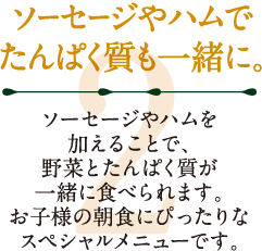 2.ソーセージやハムでたんぱく質も一緒に。ソーセージやハムを加えることで、野菜とたんぱく質が一緒に食べられます。お子様の朝食にぴったりなスペシャルメニューです。