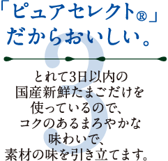 3.「ピュアセレクト（R）」だからおいしい。とれて3日以内の国産新鮮たまごだけを使っているので、コクのあるまろやかな味わいで、素材の味を引き立てます。