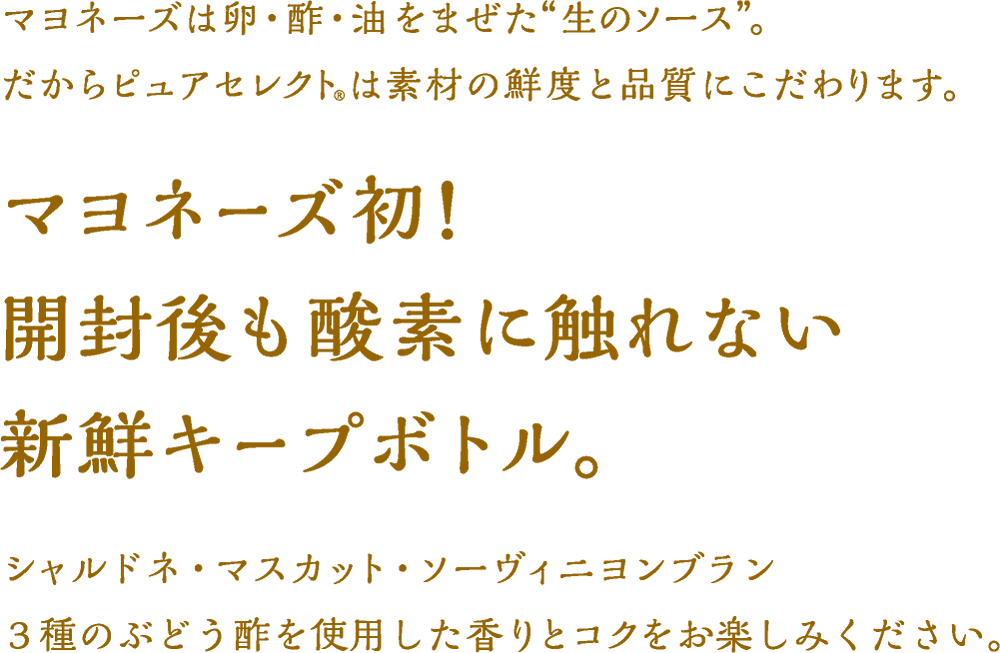 マヨネーズは卵・酢・油をまぜた“生のソース”。だからピュアセレクト(R)は素材の鮮度と品質にこだわります。マヨネーズ初!開封後も酸素に触れない新鮮キープボトル。シャルドネ・マスカット・ソーヴィニヨンブラン3種のぶどう酢を使用した香りとコクをお楽しみください。