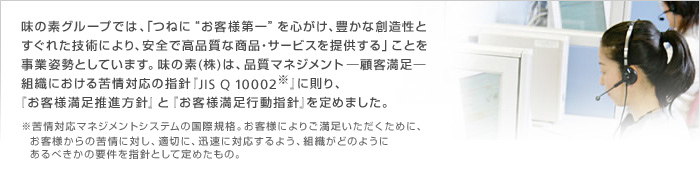 味の素グループでは、「つねに“お客様第一”を心がけ、豊かな創造性とすぐれた技術により、安全で高品質な商品・サービスを提供する」ことを事業姿勢としています。