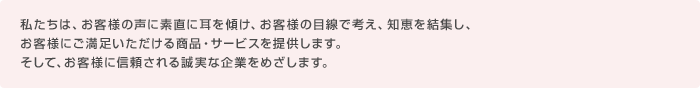 私たちは、お客様の声に素直に耳を傾け、お客様の目線で考え、知恵を結集し、お客様にご満足いただける商品・サービスを提供します。そして、お客様に信頼される誠実な企業をめざします。