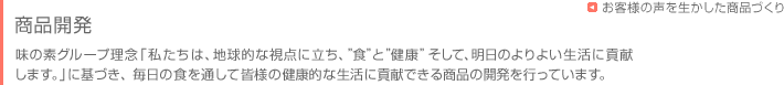 お客様に商品をお届けするまで　-商品開発-　味の素グループ理念「私たちは、地球的な視点に立ち、”食”と”健康”そして、明日のよりよい生活に貢献
します。」に基づき、毎日の食を通して皆様の健康的な生活に貢献できる商品の開発を行っています。