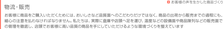 お客様に商品をお届けするまで　物流・販売　お客様に商品をご購入いただくためには、おいしさなど品質面へのこだわりだけではなく、商品の出荷から販売までの過程にも、細心の注意を払わなければなりません。私たちは、実際に倉庫や店頭へ足を運び、温度などの設備面や商品陳列などの販売面での管理を徹底し、店頭でお客様に高い品質の商品を手にしていただけるような環境づくりを整えています