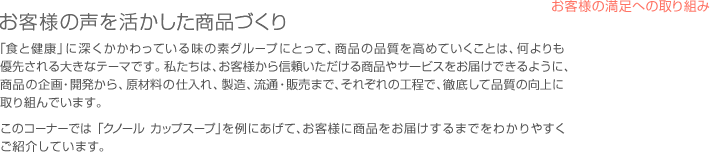 お客様の声を活かした商品づくり - 「食と健康」に深くかかわっている味の素グループにとって、商品の品質を高めていくことは、何よりも優先される大きなテーマです。私たちは、お客様から信頼いただける商品やサービスをお届けできるように、商品の企画・開発から、原材料の仕入れ、製造、流通・販売まで、それぞれの工程で、徹底して品質の向上に取り組んでいます。このコーナーでは「クノール　カップスープ」を例にあげて、お客様に商品をお届けするまでをわかりやすくご紹介しています。
