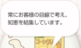 つねにお客様の目線で考え、知恵を結集しています。