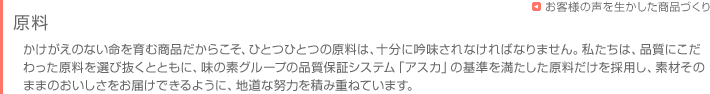 お客様に商品をお届けするまで　- 原料-　かけがえのない命を育む商品だからこそ、ひとつひとつの原料は、十分に吟味されなければなりません。私たちは、品質にこだわった原料を選び抜くとともに、味の素グループの品質保証システム「アスカ」の基準を満たした原料だけを採用し、素材そのままのおいしさをお届けできるように、地道な努力を積み重ねています。