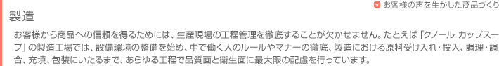 お客様に商品をお届けするまで　製造　お客様から商品への信頼を得るためには、生産現場の工程管理を徹底することが欠かせません。たとえば「クノール カップスープ」の製造工場では、設備環境の整備を始め、中で働く人のルールやマナーの徹底、製造における原料受け入れ・投入、調理・調合、充填、包装にいたるまで、あらゆる工程で品質面と衛生面に最大限の配慮を行っています。