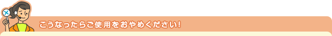 こうなったらご使用をおやめください！