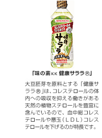 「味の素KK健康サララ®」大豆胚芽を原料とする「健康サララ®」は、コレステロールの体内への吸収を抑える働きがある天然の植物ステロールを豊富に含んでいるので、血中総コレステロールや悪玉（LDL)コレステロールを下げるのが特長です。