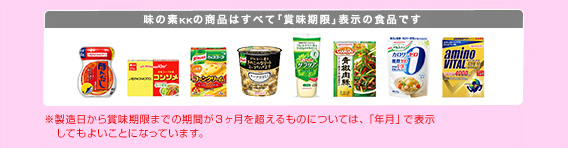 味の素KKの商品はすべて「賞味期限」表示の食品です。　※製造日から賞味期限までの期間が3ヶ月を超えるものについては、「年月」で表示してもよいことになっています。