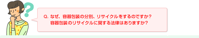 Q.なぜ、容器包装の分別、リサイクルをするのですか？容器包装のリサイクルに関する法律はありますか？