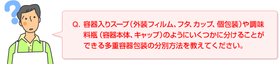 Q.容器入りスープ（外装フィルム、フタ、カップ、個包装）や調味料瓶（容器本体、キャップ）のようにいくつかに分けることができる多重容器包装の分別方法を教えてください。