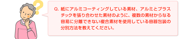 Q.紙にアルミコーティングしている素材、アルミとプラスチックを張り合わせた素材のように、複数の素材からなる容易に分離できない複合素材を使用している容器包装の分別方法を教えてください。