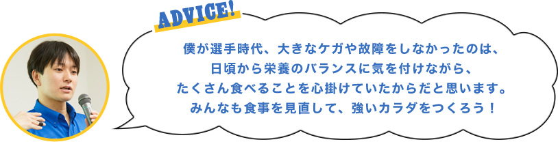 ADVICE!僕が選手時代、大きなケガや故障をしなかったのは、日頃から栄養のバランスに気を付けながら、たくさん食べることを心掛けていたからだと思います。みんなも食事を見直して、強いカラダをつくろう！