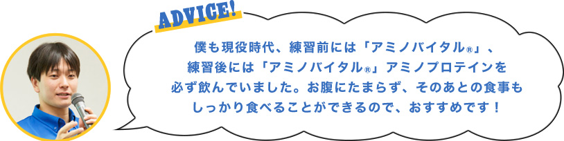 ADVICE!僕も現役時代、練習前には「アミノバイタル®」、練習後には「アミノバイタル®」アミノプロテインを必ず飲んでいました。お腹にたまらず、そのあとの食事もしっかり食べることができるので、おすすめです！