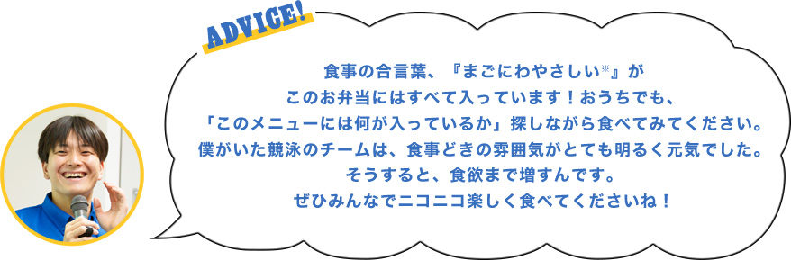 ADVICE!食事の合言葉、『まごにわやさしい※』がこのお弁当にはすべて入っています！おうちでも、「このメニューには何が入っているか」探しながら食べてみてください。僕がいた競泳のチームは、食事どきの雰囲気がとても明るく元気でした。そうすると、食欲まで増すんです。ぜひみんなでニコニコ楽しく食べてくださいね！