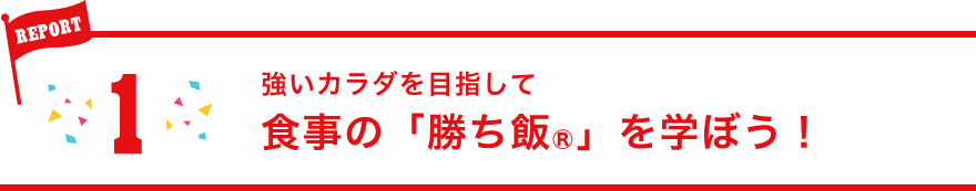 REPORT1:強いカラダを目指して食事の「勝ち飯®」を学ぼう！