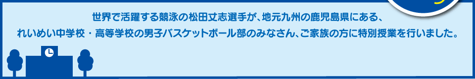 世界で活躍する競泳の松田丈志選手が、地元九州の鹿児島県にある、れいめい中学校・高等学校の男子バスケットボール部のみなさん、ご家族の方に特別授業を行いました。