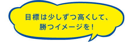 目標は少しずつ高くして、勝つイメージを！