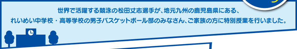 世界で活躍する競泳の松田丈志選手が、地元九州の鹿児島県にある、れいめい中学校・高等学校の男子バスケットボール部のみなさん、ご家族の方に特別授業を行いました。