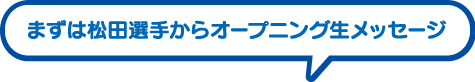 まずは松田選手からオープニング生メッセージ