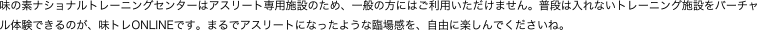 味の素ナショナルトレーニングセンターはアスリート専用施設のため、一般の方にはご利用いただけません。普段は入れないトレーニング施設をバーチャル体験できるのが、味トレONLINEです。まるでアスリートになったような臨場感を、自由に楽しんでくださいね。