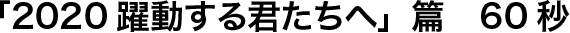 「2020躍動する君たちへ」篇　60秒