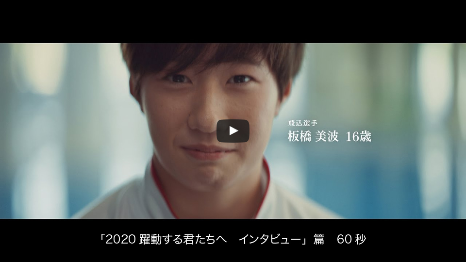 「2020躍動する君たちへ　インタビュー」篇　60秒　飛込選手　板橋 美波　16歳