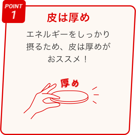 POINT 1 皮は厚め エネルギーをしっかり 摂るため、皮は厚めが おススメ！