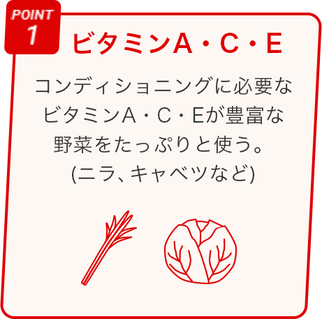 POINT 1 ビタミンA・C・E コンディショニングに必要なビタミンＡ・Ｃ・Ｅが豊富な野菜をたっぷりと使う。(ニラ、キャベツなど)