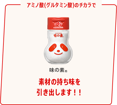 アミノ酸(グルタミン酸)のチカラで 味の素® 素材の持ち味を 引き出します！！