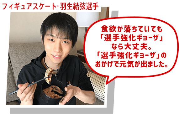 フィギュアスケート・羽生結弦選手 食欲が落ちていても 「選手強化ギョーザ」なら大丈夫。 「ギョーザ」のおかげで 元気が出ました。