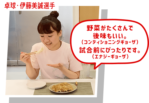 卓球・伊藤美誠選手 野菜がたくさんで 後味もいい。(コンディショニングギョーザ) 試合前にぴったりです。 (エナジーギョーザ)