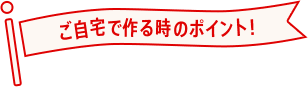 ご自宅で作る時のポイント！