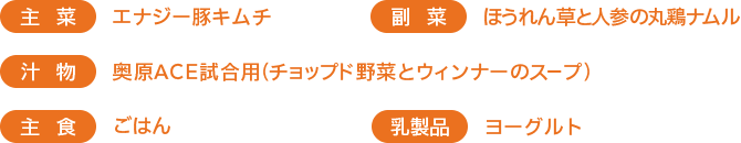 ［主菜］エナジー豚キムチ　［副菜］ほうれん草と人参の丸鶏ナムル　［汁物］奥原ACE試合用（チョップド野菜とウィンナーのスープ）　［主食］ごはん 　［乳製品］ヨーグルト