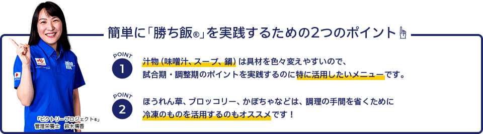 簡単に「勝ち飯®」を実践するための2つのポイント☝　POINT1　汁物（味噌汁、スープ、鍋）は具材を色々変えやすいので、 試合期・調整期のポイントを実践するのに特に活用したいメニューです。　POINT2　ほうれん草、ブロッコリー、かぼちゃなどは、調理の手間を省くために 冷凍のものを活用するのもオススメです！　「ビクトリープロジェクト®」 管理栄養士　鈴木晴香