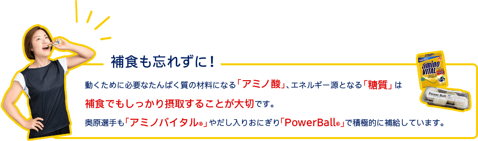 補食も忘れずに！動くために必要なたんぱく質の材料になる「アミノ酸」、エネルギー源となる「糖質」は補食でもしっかり摂取することが大切です。奥原選手も「アミノバイタル®」やだし入りおにぎり「PowerBall®」で積極的に補給しています。