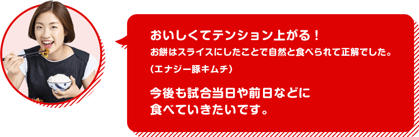 ［奥原希望選手］おいしくてテンション上がる！お餅はスライスにしたことで自然と食べられて正解でした。（エナジー豚キムチ）今後も試合当日や前日などに食べていきたいです。