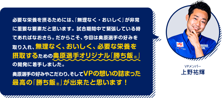 ［VPメンバー 上野祐輝］必要な栄養を摂るためには、「無理なく・おいしく」が非常に重要な要素だと思います。試合期間中で緊張している時であればなおさら。だからこそ、今回は奥原選手の好みを取り入れ、無理なく、おいしく、必要な栄養を摂取するための奥原選手オリジナル「勝ち飯®️」の開発に着手しました。奥原選手の好みやこだわり、そしてVPの想いの詰まった最高の「勝ち飯®️」が出来たと思います！