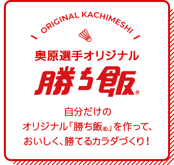 奥原選手オリジナル勝ち飯　自分だけの オリジナル「勝ち飯®」を作って、 おいしく、勝てるカラダづくり！