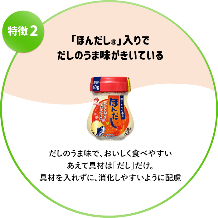 特徴2　「ほんだし」入りでだしのうま味がきいている　だしのうま味で、おいしく食べやすいあえて具材は「だし」だけ。具材を入れずに、消化しやすいように配慮