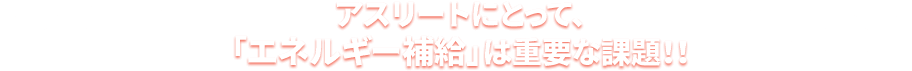 アスリートにとって、「エネルギー補給」は重要な課題！！