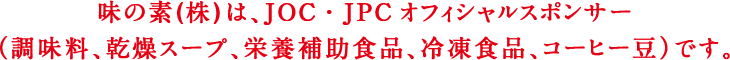 味の素（株）は、JOC・JPCオフィシャルスポンサー（調味料、乾燥スープ、栄養補助食品、冷凍食品、コーヒー豆）です。