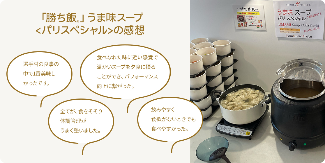 「勝ち飯Ⓡ」うま味スープ＜パリスペシャル＞の感想　選⼿村の⾷事の中で1番美味しかったです。　⾷べなれた味に近い感覚で温かいスープを⼣⾷に摂ることができ、パフォーマンス向上に繋がった。全てが、⾷をそそり体調管理がうまく整いました。　飲みやすく⾷欲がないときでも⾷べやすかった。