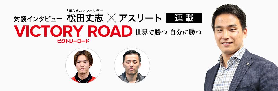 対談インタビュー 「勝ち飯&reg;」アンバサダー 松田丈志×アスリート 連載 VICTORY ROAD ビクトリーロード 世界で勝つ自分に勝つ