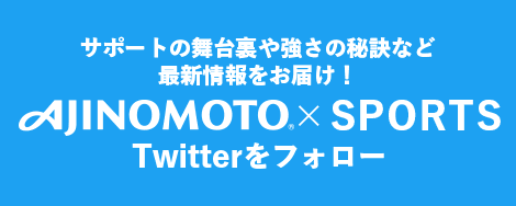 サポートの舞台裏や強さの秘訣など最新情報をお届け！ AJINOMOTO×SPORTS Twitterをフォロー