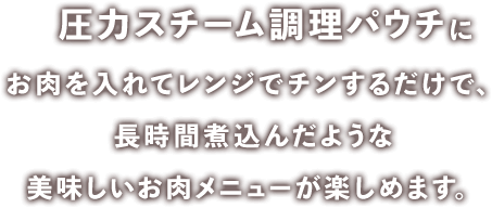 圧力スチーム調理パウチにお肉を入れてレンジでチンするだけで、長時間煮込んだような美味しいお肉メニューが楽しめます。