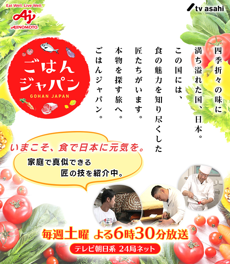 ごはんジャパン GOHAN JAPAN 四季折々の味に満ちあふれた国、日本。この国には、食の魅力を知り尽くした匠たちがいます。本物を探す旅へ。ごはんジャパン。 いまこそ、食で日本に元気を。家庭で真似できる匠の技を紹介中。 毎週土曜 よる6時30分放送 テレビ朝日系 24局ネット（別ウィンドウで開く）